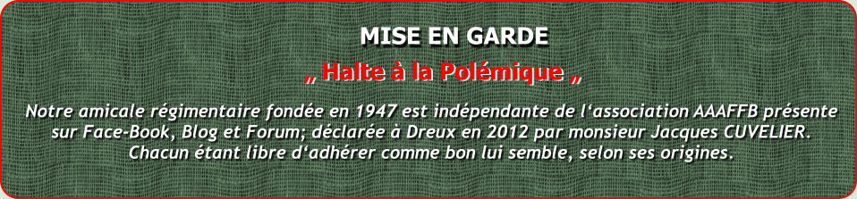 MISE EN GARDE Notre amicale rgimentaire fonde en 1947 est indpendante de lassociation AAAFFB prsentesur Face-Book, Blog et Forum; dclare  Dreux en 2012 par monsieur Jacques CUVELIER.Chacun tant libre dadhrer comme bon lui semble, selon ses origines.  Halte  la Polmique 