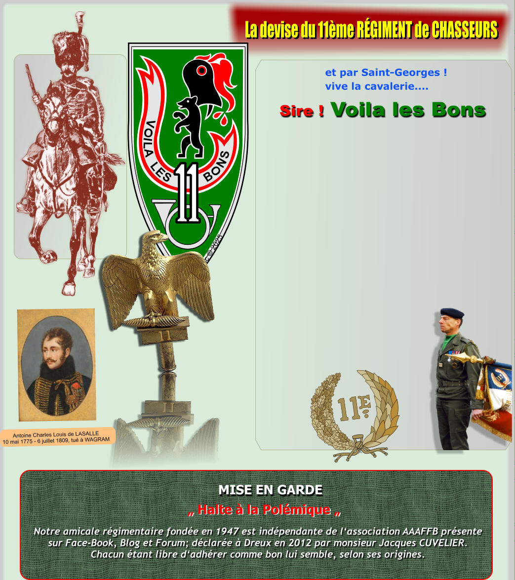 V O I L A L E S B O N S Xsc  2025 MISE EN GARDE Notre amicale rgimentaire fonde en 1947 est indpendante de lassociation AAAFFB prsentesur Face-Book, Blog et Forum; dclare  Dreux en 2012 par monsieur Jacques CUVELIER.Chacun tant libre dadhrer comme bon lui semble, selon ses origines.  Halte  la Polmique  et par Saint-Georges ! vive la cavalerie....  Sire ! Voila les Bons La devise du 11me RGIMENT de CHASSEURS Antoine Charles Louis de LASALLE10 mai 1775 - 6 juillet 1809, tu  WAGRAM