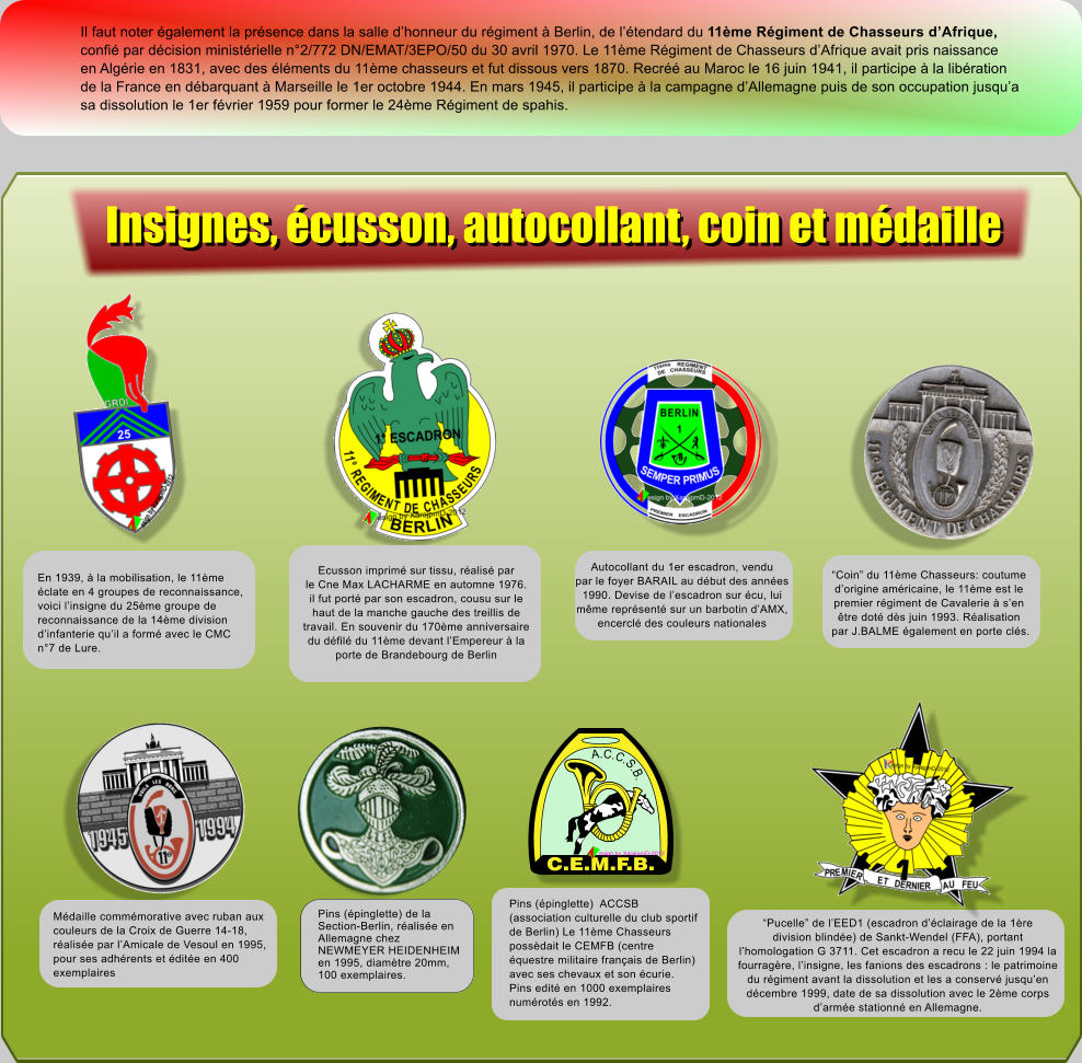 Il faut noter galement la prsence dans la salle dhonneur du rgiment  Berlin, de ltendard du 11me Rgiment de Chasseurs dAfrique, confi par dcision ministrielle n2/772 DN/EMAT/3EPO/50 du 30 avril 1970. Le 11me Rgiment de Chasseurs dAfrique avait pris naissance en Algrie en 1831, avec des lments du 11me chasseurs et fut dissous vers 1870. Recr au Maroc le 16 juin 1941, il participe  la libration de la France en dbarquant  Marseille le 1er octobre 1944. En mars 1945, il participe  la campagne dAllemagne puis de son occupation jusqua sa dissolution le 1er fvrier 1959 pour former le 24me Rgiment de spahis. Ecusson imprim sur tissu, ralis par le Cne Max LACHARME en automne 1976. il fut port par son escadron, cousu sur le haut de la manche gauche des treillis de travail. En souvenir du 170me anniversaire du dfil du 11me devant lEmpereur  la porte de Brandebourg de Berlin Autocollant du 1er escadron, vendu par le foyer BARAIL au dbut des annes 1990. Devise de lescadron sur cu, lui mme reprsent sur un barbotin dAMX, encercl des couleurs nationales Coin du 11me Chasseurs: coutume dorigine amricaine, le 11me est le premier rgiment de Cavalerie  sen  tre dot ds juin 1993. Ralisation  par J.BALME galement en porte cls. Pucelle de lEED1 (escadron dclairage de la 1re division blinde) de Sankt-Wendel (FFA), portant  lhomologation G 3711. Cet escadron a recu le 22 juin 1994 la  fourragre, linsigne, les fanions des escadrons : le patrimoine du rgiment avant la dissolution et les a conserv jusquen  dcembre 1999, date de sa dissolution avec le 2me corps darme stationn en Allemagne. Pins (pinglette)  ACCSB (association culturelle du club sportif de Berlin) Le 11me Chasseurs possdait le CEMFB (centre questre militaire franais de Berlin) avec ses chevaux et son curie. Pins edit en 1000 exemplaires numrots en 1992. C.E.M.F.B. A.C.C.S.B. esign by XarajpmD-2012 En 1939,  la mobilisation, le 11me clate en 4 groupes de reconnaissance, voici linsigne du 25me groupe de reconnaissance de la 14me division dinfanterie quil a form avec le CMC n7 de Lure. Mdaille commmorative avec ruban aux couleurs de la Croix de Guerre 14-18, ralise par lAmicale de Vesoul en 1995, pour ses adhrents et dite en 400 exemplaires Pins (pinglette) de la Section-Berlin, ralise en Allemagne chez NEWMEYER HEIDENHEIM en 1995, diamtre 20mm, 100 exemplaires. Insignes, cusson, autocollant, coin et mdaille