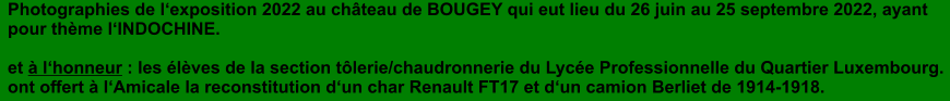 Photographies de lexposition 2022 au chteau de BOUGEY qui eut lieu du 26 juin au 25 septembre 2022, ayant pour thme lINDOCHINE.  et  lhonneur : les lves de la section tlerie/chaudronnerie du Lyce Professionnelle du Quartier Luxembourg. ont offert  lAmicale la reconstitution dun char Renault FT17 et dun camion Berliet de 1914-1918.