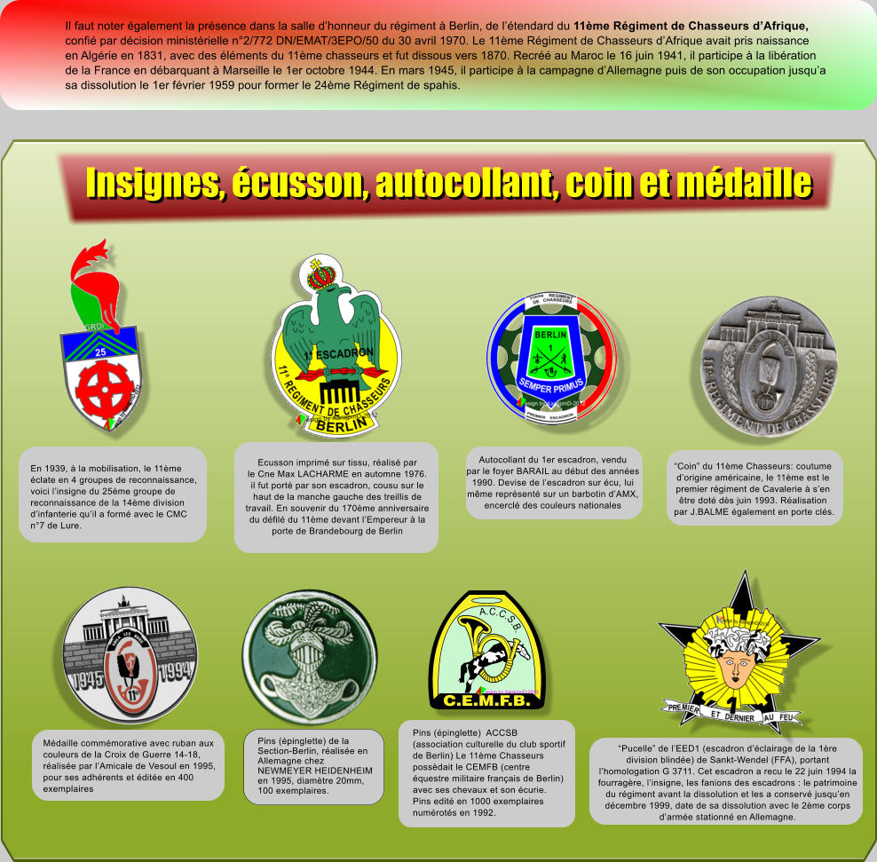 Il faut noter �galement la pr�sence dans la salle d�honneur du r�giment � Berlin, de l��tendard du 11�me R�giment de Chasseurs d�Afrique, confi� par d�cision minist�rielle n�2/772 DN/EMAT/3EPO/50 du 30 avril 1970. Le 11�me R�giment de Chasseurs d�Afrique avait pris naissance en Alg�rie en 1831, avec des �l�ments du 11�me chasseurs et fut dissous vers 1870. Recr�� au Maroc le 16 juin 1941, il participe � la lib�ration de la France en d�barquant � Marseille le 1er octobre 1944. En mars 1945, il participe � la campagne d�Allemagne puis de son occupation jusqu�a sa dissolution le 1er f�vrier 1959 pour former le 24�me R�giment de spahis. Ecusson imprim� sur tissu, r�alis� par le Cne Max LACHARME en automne 1976. il fut port� par son escadron, cousu sur le haut de la manche gauche des treillis de travail. En souvenir du 170�me anniversaire du d�fil� du 11�me devant l�Empereur � la porte de Brandebourg de Berlin Autocollant du 1er escadron, vendu par le foyer BARAIL au d�but des ann�es 1990. Devise de l�escadron sur �cu, lui m�me repr�sent� sur un barbotin d�AMX, encercl� des couleurs nationales �Coin� du 11�me Chasseurs: coutume d�origine am�ricaine, le 11�me est le premier r�giment de Cavalerie � s�en  �tre dot� d�s juin 1993. R�alisation  par J.BALME �galement en porte cl�s. �Pucelle� de l�EED1 (escadron d��clairage de la 1�re division blind�e) de Sankt-Wendel (FFA), portant  l�homologation G 3711. Cet escadron a recu le 22 juin 1994 la  fourrag�re, l�insigne, les fanions des escadrons : le patrimoine du r�giment avant la dissolution et les a conserv� jusqu�en  d�cembre 1999, date de sa dissolution avec le 2�me corps d�arm�e stationn� en Allemagne. Pins (�pinglette)  ACCSB (association culturelle du club sportif de Berlin) Le 11�me Chasseurs poss�dait le CEMFB (centre �questre militaire fran�ais de Berlin) avec ses chevaux et son �curie. Pins edit� en 1000 exemplaires num�rot�s en 1992. C.E.M.F.B. A.C.C.S.B. esign by XarajpmD-2012 En 1939, � la mobilisation, le 11�me �clate en 4 groupes de reconnaissance, voici l�insigne du 25�me groupe de reconnaissance de la 14�me division d�infanterie qu�il a form� avec le CMC n�7 de Lure. M�daille comm�morative avec ruban aux couleurs de la Croix de Guerre 14-18, r�alis�e par l�Amicale de Vesoul en 1995, pour ses adh�rents et �dit�e en 400 exemplaires Pins (�pinglette) de la Section-Berlin, r�alis�e en Allemagne chez NEWMEYER HEIDENHEIM en 1995, diam�tre 20mm, 100 exemplaires. Insignes, �cusson, autocollant, coin et m�daille