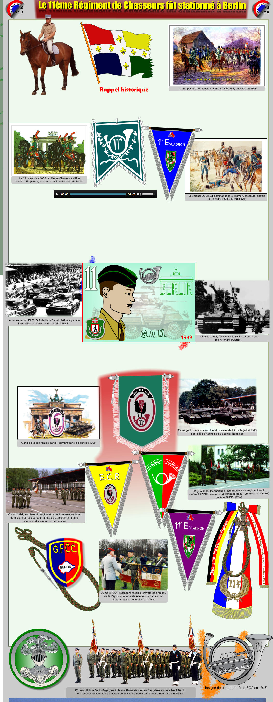 1914 1918 CENTENAIRE 1914 1918 CENTENAIRE Le 11�me R�giment de Chasseurs f�t stationn� � Berlin Le 11�me R�giment de Chasseurs f�t stationn� � Berlin Einsatz f�r  Frieden und Freiheit Der Regierender B�rgermeister von Berlin - 1994 REPUBLIQUE  FRANCAISE REPUBLIQUE  FRANCAISE Carte postale de monsieur Ren� SANFAUTE, envoy�e en 1999 Le colonel DESIRAT commandant le 11�me Chasseurs, est tu� le 16 mars 1809 � la Moscowa Le 22 novembre 1806, le 11�me Chasseurs d�file devant l�Empereur, � la porte de Brandebourg de Berlin 14 juillet 1972, l��tendard du r�giment port� par le lieutenant MAUREL Le 1er escadron DUTHOIT, d�file le 8 mai 1967 � la parade inter-alli�s sur l�avenue du 17 juin � Berlin Passage du 1er escadron lors du dernier d�fil� du 14 juillet 1993 sur l�all�e d�Aquitaine du quartier Napol�on Carte de voeux r�alis� par le r�giment dans les ann�es 1990 30 avril 1994, les chars du r�giment ont �t� revers� en d�but du mois, il est � pied pour la f�te de Cameron et le sera  jusque sa dissolution en septembre 22 juin 1994, les fanions et les traditions du r�giment sont  confi�s � l�EED1 (escadron d��clairage de la 1�re division blind�e) de St WENDEL (FFA) 27 mars 1994 � Berlin-Tegel, les trois embl�mes des forces fran�aises stationn�es � Berlin  vont recevoir la flamme de drapeau de la ville de Berlin par le maire Eberhard DIEPGEN. ARME BLINDEE CAVALERIE  1.12.1942 �DUTRANNOY JEAN-PAUL  2016 Insigne de b�ret du 11�me RCA en 1947 1949 G.A.M. 1 7 6 1 L E G I O N D E S O V B I S E 26 mars 1994, l��tendard re�oit la cravate de drapeau de la R�publique f�d�rale Allemande par le chef  d��tat-major le g�n�ral NAUMANN 1 e 1 e SCADRON E o VOILA LES      BONS Xsc � DjpmB2014  E.C.R     VOILA   LES   BONS e SCADRON E 1 o VOILA LES      BONS Xsc � DjpmB2014     VOILA   LES   BONS e Rappel historique