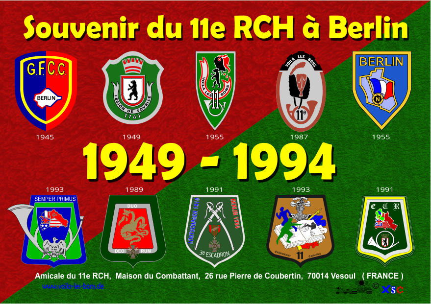 Amicale du 11e RCH,  Maison du Combattant,  26 rue Pierre de Coubertin,  70014 Vesoul   ( FRANCE ) www.voila-les-bons.de � 1 7 6 1 L E G I O N D E S O V B I S E VOILA LES      BONS Souvenir du 11e RCH � Berlin SEMPER PRIMUS 11 Enthousiasme Conviction   Ceci est un texte racontant l�historique du 11�me chasseurs qui un beau matin allant se  retrouva pris � parti sur une collinne. l�ennemi fort de  300000 hommes se trouvait de l�autre cot� du fleuve en embuscade mais sa pr�sence fut relevait par la fum�e desc feux de bois allum�s par sa troupe grelotante de froid. Alors l�ordre fut pris d�attendre les renforts constitu�s par les 3�me et 67 �me E C R N e     VOILA   LES   BONS 1949 - 1994 BERLIN C C REPUBLIQUE  FRANCAISE REPUBLIQUE  FRANCAISE DUO DEO RUM LOUTSCHPACH 1914 BERLIN 1954 3e ESCADRON REPUBLIQUE  FRANCAISE REPUBLIQUE  FRANCAISE N BERLIN 1945 1949 1955 1987 1955 1993 1989 1991 1993 1991
