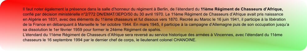 Il faut noter galement la prsence dans la salle dhonneur du rgiment  Berlin, de ltendard du 11me Rgiment de Chasseurs dAfrique, confi par dcision ministrielle n2/772 DN/EMAT/3EPO/50 du 30 avril 1970. Le 11me Rgiment de Chasseurs dAfrique avait pris naissance en Algrie en 1831, avec des lments du 11me chasseurs et fut dissous vers 1870. Recr au Maroc le 16 juin 1941, il participe  la libration de la France en dbarquant  Marseille le 1er octobre 1944. En mars 1945, il participe  la campagne dAllemagne puis de son occupation jusqua sa dissolution le 1er fvrier 1959 pour former le 24me Rgiment de spahis. Ltendard du 11me Rgiment de Chasseurs dAfrique sera revers au service historique des armes  Vincennes, avec ltendard du 11me chasseurs le 16 septembre 1994 par le dernier chef de corps, le lieutenant colonel CHANOINE.