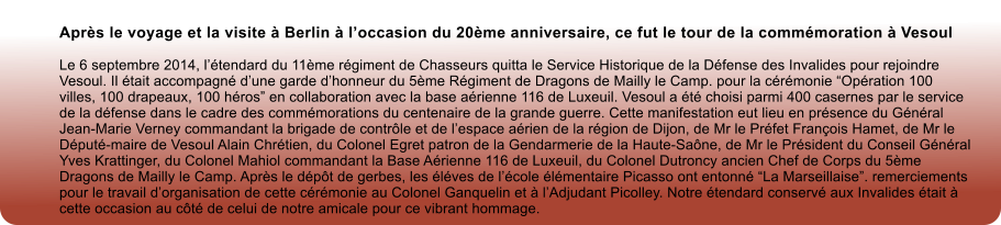 Aprs le voyage et la visite  Berlin  loccasion du 20me anniversaire, ce fut le tour de la commmoration  Vesoul  Le 6 septembre 2014, ltendard du 11me rgiment de Chasseurs quitta le Service Historique de la Dfense des Invalides pour rejoindre Vesoul. Il tait accompagn dune garde dhonneur du 5me Rgiment de Dragons de Mailly le Camp. pour la crmonie Opration 100 villes, 100 drapeaux, 100 hros en collaboration avec la base arienne 116 de Luxeuil. Vesoul a t choisi parmi 400 casernes par le service de la dfense dans le cadre des commmorations du centenaire de la grande guerre. Cette manifestation eut lieu en prsence du Gnral Jean-Marie Verney commandant la brigade de contrle et de lespace arien de la rgion de Dijon, de Mr le Prfet Franois Hamet, de Mr le Dput-maire de Vesoul Alain Chrtien, du Colonel Egret patron de la Gendarmerie de la Haute-Sane, de Mr le Prsident du Conseil Gnral Yves Krattinger, du Colonel Mahiol commandant la Base Arienne 116 de Luxeuil, du Colonel Dutroncy ancien Chef de Corps du 5me Dragons de Mailly le Camp. Aprs le dpt de gerbes, les lves de lcole lmentaire Picasso ont entonn La Marseillaise. remerciements pour le travail dorganisation de cette crmonie au Colonel Ganquelin et  lAdjudant Picolley. Notre tendard conserv aux Invalides tait  cette occasion au ct de celui de notre amicale pour ce vibrant hommage.