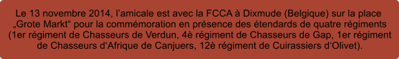 Le 13 novembre 2014, lamicale est avec la FCCA  Dixmude (Belgique) sur la place  Grote Markt pour la commmoration en prsence des tendards de quatre rgiments  (1er rgiment de Chasseurs de Verdun, 4 rgiment de Chasseurs de Gap, 1er rgiment  de Chasseurs dAfrique de Canjuers, 12 rgiment de Cuirassiers dOlivet).