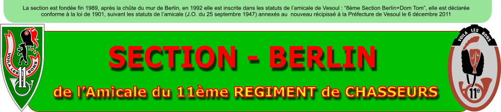 SECTION - BERLIN de lAmicale du 11me REGIMENT de CHASSEURS La section est fonde fin 1989, aprs la chte du mur de Berlin, en 1992 elle est inscrite dans les statuts de lamicale de Vesoul : 8me Section Berlin+Dom Tom, elle est dclare conforme  la loi de 1901, suivant les statuts de lamicale (J.O. du 25 septembre 1947) annexs au  nouveau rcipiss  la Prfecture de Vesoul le 6 dcembre 2011 VOILA LES      BONS e     VOILA   LES   BONS